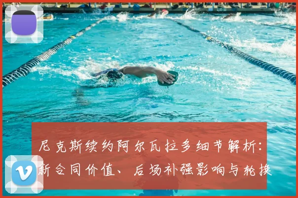 尼克斯续约阿尔瓦拉多细节解析：新合同价值、后场补强影响与轮换展望