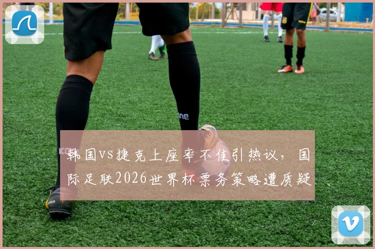 韩国vs捷克上座率不佳引热议，国际足联2026世界杯票务策略遭质疑