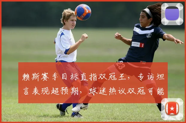 赖斯赛季目标直指双冠王，专访坦言表现超预期，球迷热议双冠可能性