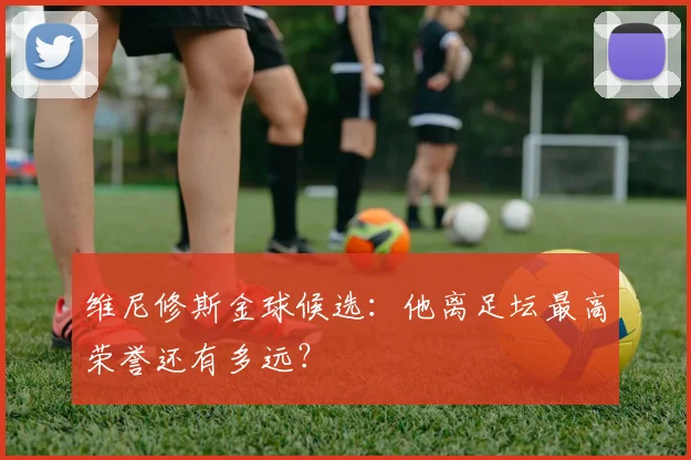维尼修斯金球候选：他离足坛最高荣誉还有多远？