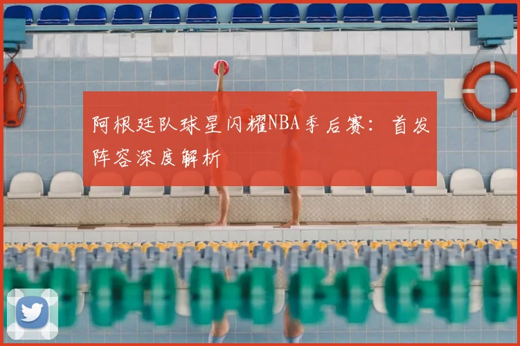 阿根廷队球星闪耀NBA季后赛：首发阵容深度解析