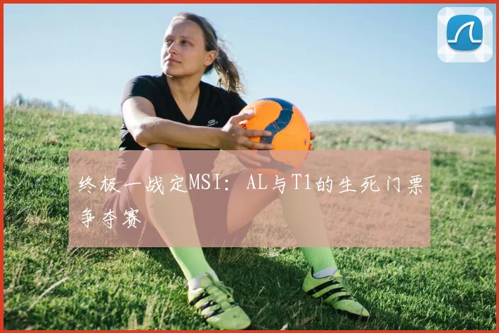 终极一战定MSI：AL与T1的生死门票争夺赛