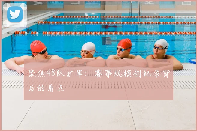 聚焦48队扩军:赛事规模创纪录背后的看点