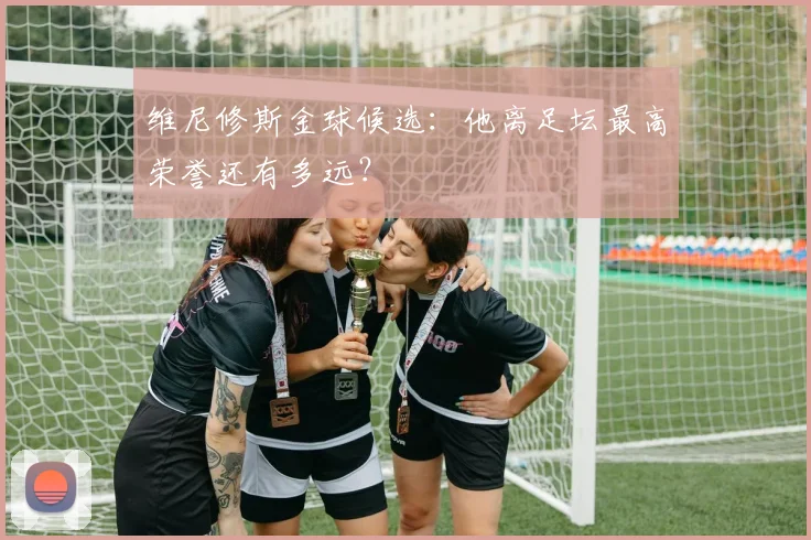 维尼修斯金球候选：他离足坛最高荣誉还有多远？
