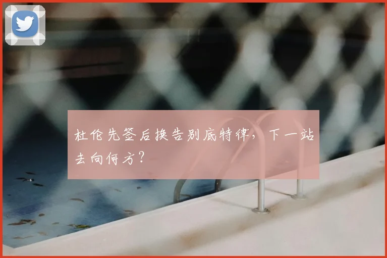 杜伦先签后换告别底特律，下一站去向何方？