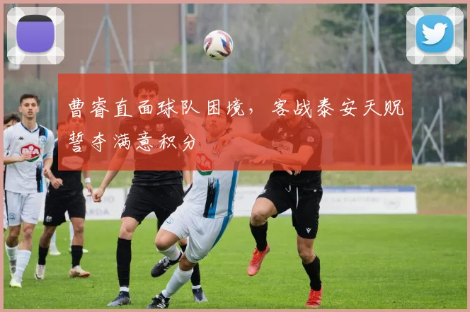 曹睿直面球队困境，客战泰安天贶誓夺满意积分