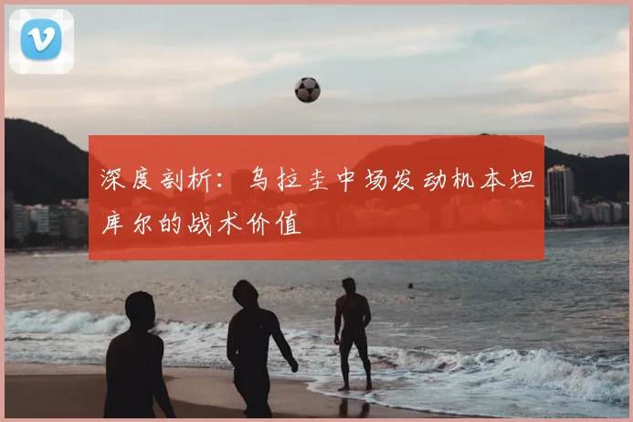 深度剖析：乌拉圭中场发动机本坦库尔的战术价值