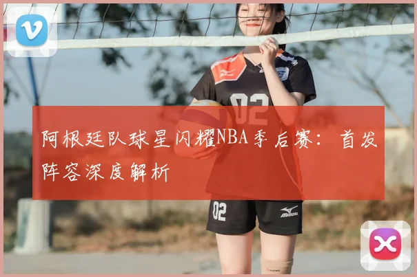 阿根廷队球星闪耀NBA季后赛：首发阵容深度解析